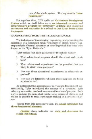 tion of the whole system. The key word is "inter-
relatedness.n
Put together then, CDS spells out Curriculum Development
System which we shall define as - an integrated, coherent and
comprehensive program for continually updatmg and improving
curriculum and instruction in a school so that it can better attain
its purpose.
A CONCEPTUAL BASE: THE TYLER RATIONALE
The technique of inventorying, organizing, and presenting the
substance of a curnculum finds refinement in Ralph Tyler's four-
step analysis of formal education or schooling which has come to be
known as the "Tyler Rationale..,
Tyler posited four basic questions for the school, namely,
1. What educational purposes should the school seek to at-
tain?
2. What educational experiences can be provided that are
likely to attain these purposes?
3. How can these educational experiences be effectively or-
ganized?
4. How can we determine whether these purposes are being
attained or not?
By addressing the assessment of curriculum development sys-
tematically, Tyler introduced the concept of a structural cycle
whereby evaluation can lead to a reconsideration of purpose. Such
a cycle reduces the somewhat cumbersome process of plannmg and
makes it possible to treat curriculum-making in a systemic man-
ner.
Viewed from this perspective then, the school curriculum has
three fundamental elements:
Purpose which indicates the goals and directions the
school should take;
6
 