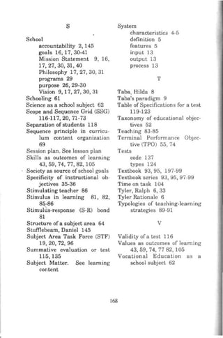 s
School
accountability 2, 145
goals 16, 17, 30-41
Mission Statement 9, 16,
17,27,30,31,40
Philosophy 17, 27, 30, 31
programs 29
purpose 26, 29-30
Vision 9, 17, 27, 30, 31
Schooling 61
Science as a school subject 62
Scope and Sequence Grid (SSG)
116-117,20,71-73
Separation of students 118
Sequence principle in curricu-
lum content organization
69
Session plan. See lesson plan
Skills as outcomes of learning
43,59, 74, 77,82,105
Society as source of school goals
Specificity of instructional ob-
jectives 35-36
Stimulating teacher 86
Stimulus in learning 81, 82,
8[-86
Stimulus-response (S-R) bond
81
Structure of a subject area 64
Stufflebeam, Daniel 145
Subject Area Task Force (STF)
19,20, 72,96
Summative evaluation or test
115,135
Subject Matter. See learning
content
System
characteristics 4-5
definition 5
features 5
input 13
output 13
process 13
T
Taba. Hilda 8
Taba's paradigm 9
Table of Specificatlons for a test
119-123
Taxonomy of educational objec-
tives 52
Teaching 83-85
Terminal Performance ObJec-
tive (TPO) 55, 74
Tests
code 137
types 124
Textbook 93, 95, 197-99
Textbook series 93, 95, 97-99
Time on task 104
Tyler, Ralph 6, 33
Tyler Rationale 6
Typologies of teaching-learning
strategies 89-91
v
168
Validity ofa test 116
Values as outcomes of learning
43, 59, 74, 77 82, 105
Vocational Education as a
school subject 62
 