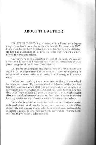ABOUT THE AUTHOR
DR JESUS C. PALMA gradua ted with a liberal arts degree
magna cum laude from the Atcneo de ~lanila University in 1955.
Since then, he has been in school work as teacher or admmistrator.
He has had experience on all levels of schooling from the elemen-
tary to the graduate school.
Currently, he is an associate professor at the Ateneo Graduate
School of EducatiOn and resident consultant on cun·1culum and the
gifted progra m of the Ateneo Grade School
Dr. Palma obtruned his MA degree from th e same mst1tution
and h1s Ed. D. degree from Centro Escolar Un1versity, majoring in
educational admimstration and curriculum plannmg and develop-
ment
He has been teaching these two courses in the graduate school
for many years now. He conceptual ized and developed the Cu rricu-
lum Development System (CDS), a nwnngemenL·based approach to
curnculum and instruction in 198tl and has s1ncc been selling lhe
idea to d1fferent schools all over the country. l !c is much sought.
after as a speaker/resource person on th1s top1c 111 school in-service
training sessions and professiOnal ouLrcach scmmar-workshops.
He is also involved in school tcxthook and mstructional mate-
rials production Additionally, he sl·n ·es as a consultant Lo differ-
ent private and congregational sthool:; on school organizational de-
velopment, planning and manage ment, curncu lum improvement.
and faculty professional advunccmenl.
 