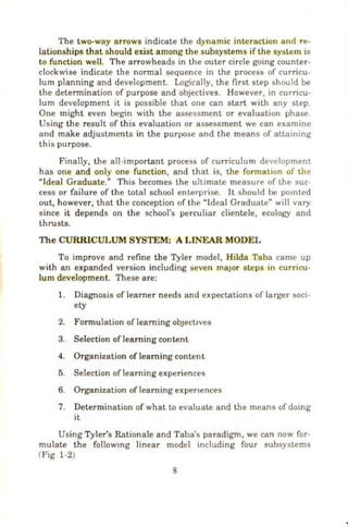 The two-way arrows indicate the dynamic interaction and re-
lationships that should exist a mong the subsystems if the system is
to function well. The arrowheads in the outer circle going counter-
clockwise indicate the nonnal sequence in the process of curricu-
lum planning and development. Logically, the first step should be
the detennination of purpose and objectives. However, in curncu-
lum development it is possible that one can start with any step
One might even begin with the assessment or evaluation phase
Using the result of this evaluation or assessment we can examine
and make adjustments in the purpose and the means of attaining
this purpose.
Finally, the all-important process of curriculum development
has one and only one function , and that is, the formation of the
uJdeal Graduate." This becomes the ultimate measure of the sue
cess or failure of the total school enterprise. It should be pomted
out, however, that lh e conception of the uldeal Graduate" will vary
since it depends on the school's perculiar clientele, ecology and
thrusts.
The CURRICULUM SYSTEM: A LINEAR MODEL
To improve and refine the Tyler model, Hilda Taba came up
with an expanded version including seven major steps in curricu-
lum development. These are:
1. Diagnosis of Ieamer needs and expectations of larger soci-
ety
2. Fonnulation oflearning ObJeCtives
3. Selection of learning content
4. Organization of team ing content
5. Selection of learning experiences
6. Organization of teaming expenences
7. Determination of what to evaluate and the means of doing
it
Using Tyler's Rationale and Taba's paradigm, we can now for-
mulate the followmg linear model including four subsystems
Wig 1-2)
8
 