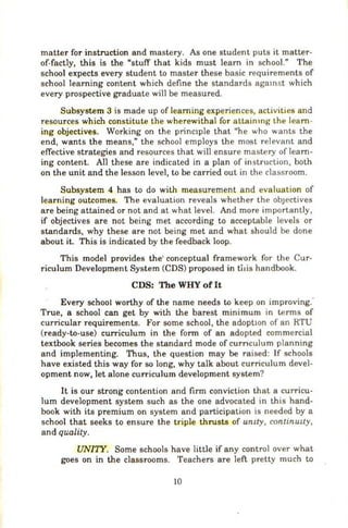 matter for instruction and mastery. As one student puts it matter-
of-factly, this is the "stuff that kids must learn in school." The
school expects every student to master these basic requirements of
school learning content which define the standards agamst which
every prospective graduate will be measured.
Subsystem 3 is made up of learning experiences, activities and
resources which constitute the wherewithal for attainmg the learn-
ing objectives. Working on the princ1ple that "he who wants the
end, wants the means," the school employs the most relevant and
effective strategies and resources that will ensure mastery of learn-
ing content. All these are indicated in a plan of instruction, both
on the unit and the lesson level, to be carried out in the classroom.
Subsystem 4 has to do with measurement and evaluation of
learning outcomes. The evaluation reveals whether the objectives
are being attained or not and at what level. And more importan tly,
if objectives are not being met according to acceptable levels or
standards, why these are not being met and what should be done
about it. This is indicated by the feedback loop.
This model provides the' conceptual framework for the Cur-
riculum Development System (CDS) proposed in tlais handbook.
CDS: The WHY ofIt
Every school worthy of the name needs to keep on improving."
True, a school can get by with the barest minimum in terms of
curricular requirements. For some school, the adopt10n of an RTU
(ready-to-use) curriculum in the form of an adopted commercial
textbook series becomes the standard mode of curnculum planning
and implementing. Thus, the question may be raised: If schools
have existed this way for so long, why talk about curriculum devel-
opment now, let alone curriculum development system?
It is our strong contention and firm conviction that a curricu-
lum development system such as the one advocated in this hand-
book with its premium on system and participation is needed by a
school that seeks to ensure the triple thrusts of umty, continULty,
and quality.
UNI'IY. Some schools have little if any control over what
goes on in the classrooms. Teachers are left pretty much to
10
 