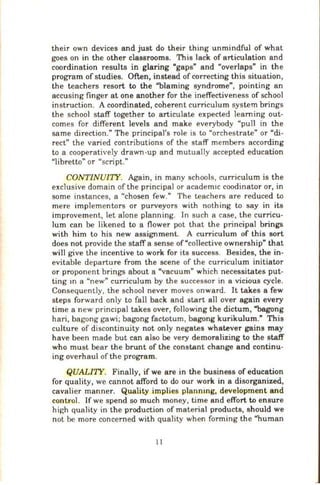 their own devices and just do their thing unmindful of what
goes on in the other classrooms. This lack of articulation and
coordination results in glaring "gaps" and "overlaps" in the
program of studies. Often, instead of correcting this situation,
the teachers resort to the "'blaming syndrome", pointing an
accusing finger at one another for the ineffectiveness of school
instruction. A coordinated, coherent curriculum system brings
the school staff together to articulate expected learning out-
comes for different levels and make everybody "pull in the
same direction." The principal's role is to "orchestrate" or "di-
rect'' the varied contributions of the staff members according
to a cooperatively drawn-up and mutually accepted education
"libretto" or "script."
CONTINUITY. Again, in many schools, curriculum is the
exclusive domain of the principal or academ1c coodinator or, in
some instances, a "chosen few." The teachers are reduced to
mere implementors or purveyors with nothing to say in its
improvement, let alone planning. In such a case, the curricu-
lum can be likened to a flower pot that the principal brings
with him to his new assignment. A curriculum of this sort
does not provide the staff a sense of"collective ownership" that
will give the incentive to work for its success. Besides, the in-
evitable departure from the scene of the curriculum initiator
or proponent brings about a "vacuum" which necessitates put-
ting m a "new" curriculum by the successor in a vicious cycle.
Consequently, the school never moves onward. It takes a few
steps forward only to fall back and start all over again every
time a new princ1pal takes over, following the dictum, "'bagong
hari, bagong gawi; bagong factotum, bagong kurikulum." This
culture of discontinuity not only negates whatever gains may
have been made but can also be very demoralizing to the staff
who must bear the brunt of the constant change and continu-
ing overhaul of the program.
QUALI'IY. Finally, if we are in the business of education
for quality, we cannot afford to do our work in a disorganized,
cavalier manner. Quality implies plannmg, development and
control. If we spend so much money, time and effort to ensure
high quality in the production of material products, should we
not be more concerned with quality when forming the "human
II
 