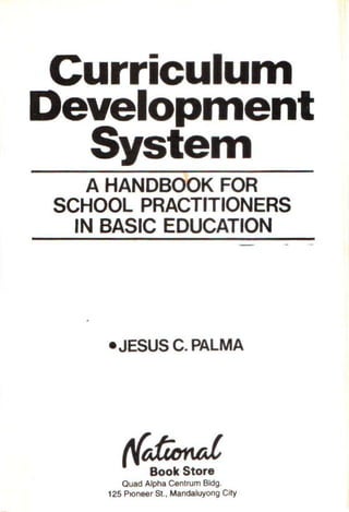 Curriculul11
Develop111ent
Syste111
A HANDBOOK FOR
SCHOOL PRACTITIONERS
IN BASIC EDUCATION
•JESUS C. PALMA
rfdimtd
Book Store
Quad Alpha Centrum Bldg.
125 Ptoneer St., Mandaluyong City
 