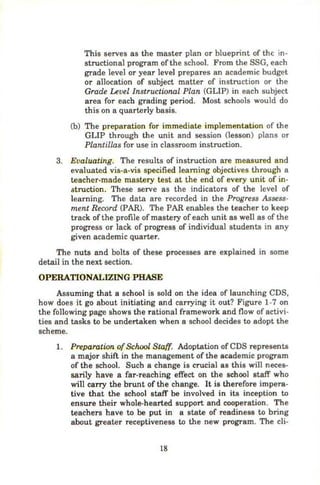 This serves as the master plan or blueprint of the in-
structional program ofthe school. From the SSG, each
grade level or year level prepares an academic budget
or allocation of subject matter of instruction or the
Grade Level Instructional Plan C
GLIP) in each subject
area for each grading period. Most schools would do
this on a quarterly basis.
(b) The preparation for immediate implementation of the
GLIP through the unit and session (lesson) plans or
Plantillas for use in classroom instruction.
3. Evaluating. The results of instruction are measured and
evaluated vis-a-vis specified learning objectives through a
teacher-made mastery test at the end of every unit of in-
struction. These serve as the indicators of the level of
learning. The data are recorded in the Progress Assess-
ment Record (PAR). The PAR enables the teacher to keep
track ofthe profile of mastery of each unit as well as of the
progress or lack of progress of individual students in any
given academic quarter.
The nuts and bolts of these processes are explained in some
detail in the next section.
OPERATIONALIZING PHASE
Assuming that a school is sold on the idea of launching CDS,
how does it go about initiating and carrying it out? Figure 1-7 on
the following page shows the rational framework and flow of activi-
ties and tasks to be undertaken when a school decides to adopt the
scheme.
1. Preparation ofSclwol Staff. Adoptation of CDS represents
a major shift in the management of the academic program
of the school. Such a change is crucial as this will neces-
sarily have a far-reaching effect on the school staff who
will carry the brunt of the change. It is therefore impera-
tive that the school staff be involved in its inception to
ensure their whole-hearted support and cooperation. The
teachers have to be put in a state of readiness to bring
about greater receptiveness to the new program. The eli-
18
 