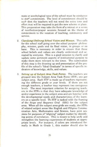 mate or osvchological tone of the school must be conduc•vc
to staff commitment. The level of commitment should be
sucl-- that the teachers Wlll not mmd the extra l• me and
effort tnat will be required to put the new scheme m place.
This preparation may take the form of a retreat or a senes
of recollection/prayer sessions focused on the theme of
comm1tment to the vocation of teaching. commun1ty and
service.
2. ClanfyingIDefintng School Vision and Misswn. Th1s calls
for the school staff going over the school purpose· phlio"o-
phy, mission, goals and its final vision, in groups or en
bane. This is necessary in order to ensure that thcsf'
school beliefs and values are clearly understood and ac-
cepted by everyone. This IS a good occasion to clarify and
update some pertinent aspects of institutiOnal purpose to
make them more relevant to the times. The culmination
of this step is the drawing up and presentation of the pro-
file of the school's "Ideal Graduate" in terms of spec1fic in-
dicators ofknowledge, skills, and values.
3. Settwg up of Sub;ect Area Task Forces. The teachers are
grouped into the Subject Area Task Force (STF), one per
subject area. Each STF is made up of teachers represent-
mg the different grade or year levels. If there are not
enough teachers, a teacher may represent two cont1guous
levels The most important criterion for assigning teach-
ers in the STFs is that they have adequate knowledge of
and/or experience in the subject area and are familiar with
the developmental needs and characteristics of the learn-
ers on a specific level. Th STF is tasked with the framing
of the Scope and Sequence Grid (SSG) for the subject
area. When all the subJect area grids are ready, the STFs
of related subject areas like English and Filipino Commu-
nication Arts, Mathematics and Science, have joint ses-
sions for purposes of "aligning" subject matter by identify-
ing points of correlation. This is meant to help umfy and
strengthen the learning experiences of students at appro-
priate levels. For instance, if colors are introduced for-
mally in Math in Grade 1, this matter should also be
20
 