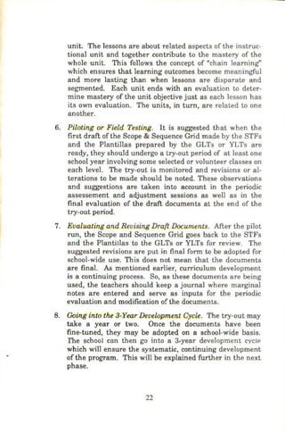 unit. The lessons are about related aspects of the instruc-
tional unit and together contribute to the mastery of the
whole unit. This follows the concept of "chain learning"
which ensures that learning outcomes become meaningful
and more lasting than when lessons are disparate and
segmented. Each unit ends with an evaluation to deter-
mine mastery of the unit objective just as each lesson has
its own evaluation. The units, in turn, are related to one
another.
6. Piloting or Field Testing. It is suggested that when the
first draft of the Scope & Sequence Grid made by the STFs
and the Plantillas prepared by the GLTs or YLTs are
ready, they should undergo a try-out period of at least one
school year involving some selected or volunteer classes on
each level. The try-out is monitored and revisions or al-
terations to be made should be noted. These observations
and suggestions are taken into account in the periodic
assessement and adjustment sessions as well as in the
final evaluation of the draft documents at the end of the
try-out period.
7. Evaluating and Revising Draft Documents. After the pilot
run, the Scope and Sequence Grid goes back to the STFs
and the Plantillas to the GLTs or YLTs for review. The
suggested revisions are put in final form to be adopted for
school-wide use. This does not mean that the documents
are final. As mentioned earlier, curriculum development
is a continuing process. So, as these documents are being
used, the teachers should keep a journal where marginal
notes are entered and serve as inputs for the periodic
evaluation and modification of the documents.
8. Going into the 3-Year Development Cycle. The try-out may
take a year or two. Once the documents have been
fine-tuned, they may be adopted on a school-wide basis.
rhe school can then go into a 3.year development cycle
which will ensure the systematic, continuing development
of the program. This will be explained further in the next
phase.
22
 