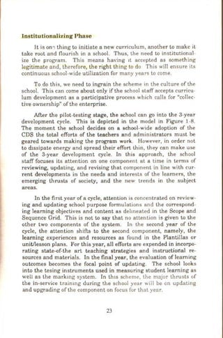 Institutionalizing Phase
It is on~ thing to initiate a new curriculum, another to make it
take root and flourish in a school. Thus, the need to institutional-
ize the program. This means having 1t accepted as something
legitimate and, therefore, the right thing to do This will ensure its
continuous school-wide utilization for many years to come.
To do this, we need to ingrain the scheme in the culture of the
school. This can come about only if the school staff accepts curricu-
lum development as a participative process which calls for "collec-
tive ownership" of the enterprise.
After the pilot-testing stage, the school can go into the 3-year
development cycle. This is depicted in the model in Figure 1-8.
The moment the school decides on a school-wide adoption of the
CDS the total efforts of the teachers and administrators must be
geared towards making the program work. However, in order not
to dissipate energy and spread their effort thin, they can make use
of the 3-year development cycle. In this approach, the school
staff focuses its attention on one component at a time in tenns of
reviewing, updating, and revising that component in line with cur-
rent developments in the needs and interests of the learners, the
emerging thrusts of society, and the new trends in the subject
areas.
In the first year of a cycle, attention is concentrated on review-
ing and updating school purpose fonnulations and the correspond-
ing learning objectives and content as delineated in the Scope and
Sequence Grid. This is not to say that no attention is given to the
other two components of the system. In the second year of the
cycle, the attention shifts to the second component, namely, the
learning experiences and resources as found in the Plantillas or
unitilesson plans. For this year, all efforts are expended in incorpo-
rating state-of-the art teaching strategies and instructional re-
sources and materials. In the final year, the evaluation of learning
outcomes becomes the focal point of updating. The school looks
into the tesing instruments used in measuring student learning as
well as the markmg system. In th1s scheme, the major thrusts of
the in-service traimng during the school year will be on updating
and upgrading of the component on focus for that year.
23
 