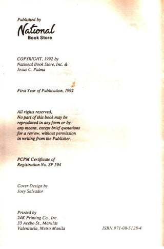 Published by
t{dimtd
Book Store
COPYRIGHT, 1992 by
Nalional Book Store, Inc. &
Jesus C. Palma
First Year ofPublication, 1992
All rights reserved,
No part ofthis book may be
reproduced in mryform or by
mry means, except briefquotations
for a rev:ew, without permission
in writing from the Publisher.
PCPM Certificate of
Registration No. SP 594
Cover Design by
Joey SalvadiJr
Primed l7y
24K Printing Co.. Inc.
33 Acebo St., Marulas
Valenzuela, Metro Manila ISBN 971-08-5128-4
 