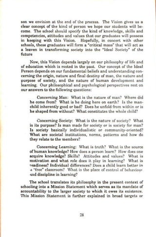 son we envision at the end of the process. The Vision gives us a
clear concept of the kind of person we hope our students will be-
come. The sch ool should specify the kind ofknowledge, skills and
competencies, attitudes and values that our graduates will possess
in keeping with this Vision. Hopefully, in concert with other
schools, these graduates wiH form a "critical mass" that will act as
a leaven in transforming society into the "Ideal Society" of the
future
Now, this Vision depends largely on our philosophy of life and
of education which is rooted in the past. Our concept of the Ideal
Person depends on our fundamental beliefs and understanding con-
cerning the origin, nature and final destiny of man, the nature and
purpose of society, and the nature of human development and
learning. Our philosophical and psychological perspectives rest on
our answers to the following questions:
Concerning Man: What is the nature of man? Where did
he come from? What is he doing here on earth? Is the man-
child inherently good or bad? Does he unfold from within or is
he shaped from without? What constitutes the whole child?
Concerning Society: What is the nature of society? What
is its purpose? Is man made for society or is society for man?
Is society basically individualistic or community-oriented?
What are societal institutions, norms, patterns and how do
they relate to the members?
Concerning Learning: What is truth? What is th e source
ofhuman knowledge? How does a person learn? How does one
acquire knowledge? Skills? Attitudes and values? What is
motivation and what role does it play in learning? What is
-r~;aq.iness? Individual differences? Does a child learn better in
d ··free" classroom? What is the place of control of behaviour-
-md discipline in learning? ·
The school translates its philosophy in the present context of
schooling into a Mission Statement which serves as its mandate of
accountability to the larger society to which it owes its existence.
This Mission Statement is further explained in broad targets or
28
 