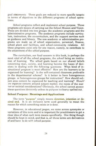 goal statements These goals are reduced to more specific targets
in terms of objectives in the different programs of school opera-
tions.
School programs reflect and implement school purpose. These
programs are means of carrying out the School Mission and Vision.
These are divided into two groups: the academic programs and the
administrative programs. The acedemic programs include curricu-
lum, instructwn, the co-curriculum, and the support services such
as guidance and hbrary. The non-academic or administrative pro-
grams are made up of school organization, personnel, finance,
school plant and facilitaes, and school-community relations. All
these programs exist only for one reason, namely, to contribute to
the attainment of the school purpose.
The curriculum, our focal concern in this book, is perhaps the
most vital of all the school programs, the school being an institu-
tion of learning. The school goals based on our shared beliefs
concerning man, society, and learning become the bases of deci-
sions in dealing with the following questaons: What kind of in-
structional program is most effective? How are the learners to be
orgamzed for learning? Is the self-contained classroom preferable
to the departmental scheme? Is it better to have homogeneous
groups or heterogeneous groups for instruction? How should sub-
ject area content be orgamzed for teaching and learning? Should
we orgamze content around subject matter, the needs of the lear·
:'ler or societal considerations? Obviously, the school cannot answer
these questions decisively un Jess ItS purpose is clearly spelled out.
School Purpose: Meanings and Applications
The term "purpose" simply means direction, intention or de-
sired end. It is an inclus1ve term used generally to mean the
reason for which something exists or is done.
However, in educational jargon, we come across synonyms or
variations of this term and 1t is important for practitioners to get a
clear idea of what each term means specifically. One thing though
should be kept in mind, and that is, all these terms are derivatives
of and have to do with school purpose.
29
 