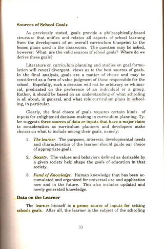 Sources of Sch ool Goals
As previously stated, goals provide a philosophically-based
structure that unifies and relates all aspects of school leammg
from the development of an overall curriculum blueprint to the
lesson plans used in the classrooms. The question may be asked,
however: What are the valid sources of school goals? Where do we
derive these goals?
Literature on curriculum planning and studies on goal formu-
lation will reveal divergent views as to the best sources of goals.
In the final analysis, goals are a matter of cho1ce and may be
considered as a form of value judgment of those responsible for the
school. Hopefully, such a decision will not be arbitrary or whimsi-
cal, predicated on the preference of an indtvidual or a group.
Rather, it should be based on an understandmg of what schooling
is all about, in general, and what role curriculum plays in school-
ing, in particular.
Clearly, the final chmce of goals reqUJres certain kinds of
inputs for enlightened decis10n-making in curriculum planning. Ty-
ler suggests three sources of data or inputs that have a major claim
to consideration as curriculum planners and developers make
choices on what to include among their goals, namely:
1. The learner. The purposes, interests, developmental needs
and characteristics of the learner should gu.ide our choice
ofappropriate goals.
2. soc,ety. The values and behaviors defined as desirable by
a given society help shape the goals of education in that
society.
3. Fund ofKnowledge. Human knowledge that has been ac-
cumulated and organized for universal use and application
now and in the future. This also includes updated and
newly generated knowledge.
Data on the Learner
The learner himself is a prime source of inputs for setting
schools goals. After all, the learner is the subject of the schooling
33
 
