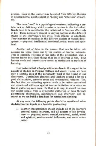 process. Data on the learner may be culled from different theories
in developmental psychological on "needs." and "interests" of learn-
ers.
The term "need" is a psychological construct indicating a cer-
tain lack or deficiency which creates a tension in the individual.
Needs have to be satisfied for the individual to function effectively
in life. These needs are present in varying degrees at the different
stages of the individual's life cycle, from infancy to adulthood.
They manifest themselves in the different aspects of human devel-
opment- physical, intellectual, emotional, social, moral and spiri-
tual.
Another set of data on the learner that can be taken into
account are those borne out by the studies on learner interests.
This is speciaJly relevant in the light of the proposition that a
learner learns best those things that are of interest to him. Both
learner needs and interests are central to motivation in any kind of
learning.
One problem that school practitioners face in this regard is the
paucity of studies on Filipino children and youth. Hence, we have
only a sketchy idea of the personality mold of the young in our
classrooms. Curriculum planners and teachers depend a lot on a
good old intuition, common sense and conventional wisdom. Too,
the fact that our schooling system tends to be rather centralized
and structured militates against teacher initiative to be more ac-
tive in gathering such data. Be that as it may, it should not stop
our school people from a systematic gathering of data through
painstaking observation, questionnaire mtd interview, and re-
search so we can build a data base for curriculum planning.
At any rate, the following points should be considered when
studying learner inputs as a basis for goal setting:
1. Learner characteristics should include all of the learner's
personal needs, interests, and all aspects of his develop-
ment- physical, motor, mental, emotional, social, moral
and spiritual; environmental influences, and social orien-
tation.
34
 