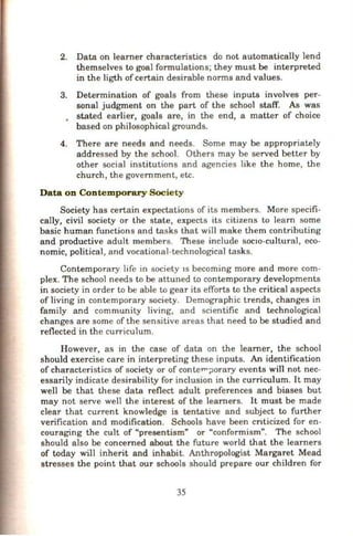 2. Data on learner characteristics do not automatically lend
themselves to goal formulations; they must be interpreted
in the ligth ofcertain desirable norms and values.
3. Determination of goals from these inputs involves per-
sonal judgment on the part of the school staff. As was
• stated earlier, goals are, in the end, a matter of choice
based on philosophical grounds.
4. There are needs and needs. Some may be appropriately
addressed by the school. Others may be served better by
other social institutions and agencies like the horne, the
church, the government, etc.
Data on Contemporary Society
Society has certain expectations of its members. More specifi-
cally, civil society or the state, expects its citizens to learn some
basic human functions and tasks that will make them contributing
and productive adult members. These include socio-cultural, eco-
nomic, political, and vocational-technological tasks.
Contemporary life in society 1s becoming more and more com-
plex. The school needs to be attuned to contemporary developments
in society in order to be able to gear its efforts to the critical aspects
of living in contemporary society. Demographic trends, changes in
family and community living, and scientific and technological
changes are some of the sensitive areas that need to be studied and
reflected in the curriculum.
However, as in the case of data on the learner, the school
should exercise care in interpreting these inputs. An identification
of characteristics of society or of conten-;Jorary events will not nec-
essarily indicate desirability for inclusion in the curriculum. It may
well be that these data reflect adult preferences and biases but
may not serve well the interest of the learners. It must be made
clear that current knowledge is tentative and subject to further
verification and modification. Schools have been cnticized for en-
couraging the cult of "presentism" or "conformism". The school
should also be concerned about the future world that the learners
of today will inherit and inhabit. Anthropologist Margaret Mead
stresses the point that our schools should prepare our children for
35
 