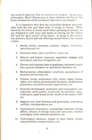 the world of tomorrow that we cannot even imagine. As the poet-
philosopher, Khalil Gibran puts it, these children will live in "the
house of tomorrow which we cannot visit even in our dreams."
It is imperative then that the curriculum designer must con-
sider both the real and ideal order of things in society. While
bound by the limits of actual social forces operating at present, we
are obligated to seek ways and means of carving out the "better
life" and the "good society" of the future. In doing so, the curricu-
lum planners should take the following soc.ietal factors into consid-
eration:
1. Health, family, recreation, vocation, religion, cil:izenship,
special groups, etc.
2. Dominant ideas, values, problems, issues, etc.
3. Natural and human resources, population changes and
movements, patten1s of migration, etc.
4. Careers and vocations open to graduates, increased leisure
time, general education vs. specialized education, etc.
5. Mechanization, urbanization, complexity, specialization of
functions and services, etc.
6. Political trends, polarization (left, center, right), human
rights, civic duties, governmental functions, constitutional
guarantees, non-governmental organizations, etc.
7. Economic development, production and consumption, con-
sumerism, social justice, countryside development, indus
trialization, equal access to the wealth of the nation, GNP,
etc.
8. Regional and local divisions and governance, inter-group
conflicts, interdependence, etc.
9. International cooperation, cosmopolitan interests, foreign
affairs, reliance on foreign loans and assit>tance, national
sovereignty multi-national operations, etc.
10. Technological advances, impact of mass media, instant
communication, computerization, etc.
36
 