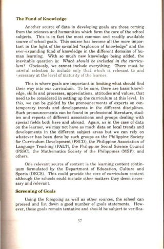 The Fund of Knowledge
Another source of data in developing goals are those coming
from the sciences and humanities which form the core of the school
subjects. This is in fact the most common and readily available
source of school goals. This source has become all the more impor-
tant in the light of the so-called "explos1on of knowledge" and the
ever-expanding fund of knowledge in the different domains of hu-
man learning. With so much new knowledge being added, the
inevitable question is: Which should be included in the curricu-
lum? Obviously, we cannot include everything. There must be
l!aretul selection to include only that which is relevant to and
•oecessary at the level of maturity of the learner.
Thts is where goals are important in limitmg what should find
their way into our curriculum. To be sure, there are basic knowl-
edge, skills and processes, appreciations, attitudes and values, that
need to be considered in setting up the curriculum at this level. In
this, we can be guided by the pronouncements of experts on con-
temporary trends and developments in the different disciplines.
Such pronouncements can be found in professional literature, stud-
ies and reports of different associations and groups dealing with
special fields both here and abroad. Again, &s in the case of data
on the learner, we may not have as much data on local trends and
developments in the different subject areas but we can rely on
whatever has been dorie by such groups as the Philippine Society
for Curriculum Development (PSCD), the Philippine Association of
Language Teaching (PALT), the Philippine Social Science Council
(PSSC), the Mathematics Society of the Phihppmes (MSP), and
others.
One relevant source of content is the learning content contin-
uum formulated by the Department of Education, Culture and
Sports (DECS). This could provide the core of curriculum content
although the schools could include other matters they deem neces-
sary and relevant.
Screening of Goals
Using the foregoing as well as other sources, the school can
proceed and list down a good number af goals statements. How-
ever, these goals remain tentative and should be subject to verifica-
37
 