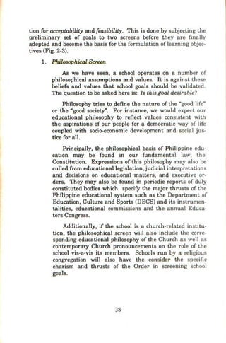 tion for ac~ptability and feasibility. This is done by subjecting the
preliminary set of goals to two screens before they are finally
adopted and become the basis for the formulation oflearning objec-
tives (Fig. 2-3).
1. Philosophical Screen
As we have seen, a school operates on a number of
philosophical assumptions and values. It is against these
beliefs and values that school goals should be validated.
The question to be asked here is: Is this goal desirable?
Philosophy tries to define the nature of the "good life"
or the "good society". For instance, we would expect our
educational philosophy to reflect values consistent with
the aspirations of our people for a democratic way of life
coupled with socio-economic development and social jus-
tice for all.
Principally, the philosophical basis of Philippine edu-
cation may be found in our fundamental law, the
Constitution. Expressions of this philosophy may also be
culled from educational legislation, judicial interpretations
and decisions on educational matters, and executive or-
ders. They may also be found in periodic reports of duly
constituted bodies which specify the major thrusts of the
Philippine educational system such as the Department of
Education, Culture and Sports (DECS) and its instrumen-
talities, educational commissions and the annual Educa-
tors Congress.
Additionally, if the school is a church-related institu-
tion, the philosophical screen will also include the corre-
sponding educational philosophy of the Church as well as
contemporary Church pronouncements on the role of the
school vis-a-vis its members. Schools run by a religious
congregation will also have the consider the specific
charism and thrusts of the Order in screening school
goals.
38
 