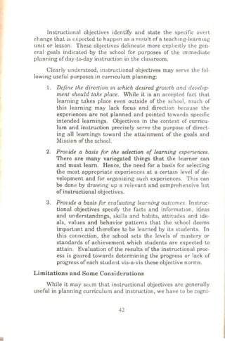 Instructional objectives ideotify and state the specific overt
change that is expected to huppen as a result of a teachmg-learnu1g
unit or lesson. These obJectives delineate more explic1tly the gen-
eral goals indicated by the school for purposes of the 1mmediate
planning of day-to-day instruction in the classroom.
Clearly understood, instructional objectlves may serve the fol-
lowing useful purposes in curnculum planning:
1. Define the direction m which desired growth and develop-
ment should take place. While it is an accepted fact that
learning takes place even outside of the school, much of
this learning may lack focus and direction because the
experiences are not planned and pointed towards spec1fic
intended learnings. Objectives in the context of curricu-
lum and instruction precisely serve the purpose of direct-
ing all learnings toward the attainment of the goals and
Mission of the school.
2. Provide a basis for the selection of learning experumces.
There are many variegated things that the learner can
and must learn. Hence, the need for a basis for selecting
the most appropriate experiences at a certam level of de-
velopment and for organizing such experiences. Th1s can
be done by drawing up a relevant and comprehensive hst
of instructional objectives.
3. Prouule a basis for evaluatmg learning outcomes. Instruc-
tional objectives spec1fy the facts and information, ideas
and understandmgs, skills and habits, attitudes and ide-
als, values and behavior patterns that the school deems
important and therefore to be learned by its students. In
this connection, the school sets the levels of mastery or
standards of achievement which students are expected to
attain. Evaluation of the results of the instructional proc-
ess is geared towards determining the progress or lack of
progress of each student vis-a-vis these objective norms.
Limitations and Some Considerations
While it may seem that instructional objectives are generally
useful in planning curriculum and instruction, we have to be cogni-
42
 