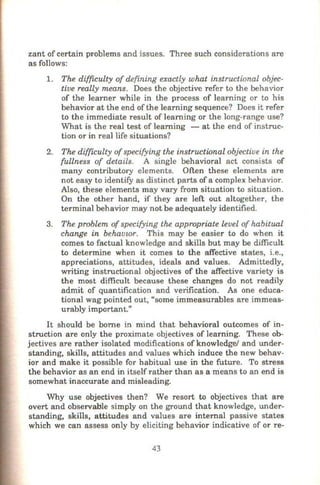zant of certain problems and issues. Three such considerations are
as follows:
1. The difficulty of defining exactly what instructional objec-
tive really means. Does the objective refer to the behavior
of the learner while in the process of learning or to his
behavior at the end ofthe learning sequence? Does it refer
to the immediate result of learning or the long-range use?
What is the real test of learning - at the end of instruc-
tion or in real life situations?
2. The dif{LCulty ofspecifying the instructional objective in the
fullness of details. A single behavioral act consists of
many contributory elements. Often these elements are
not easy to identify as distinct parts of a complex behavior.
Also, these elements may vary from situation to situation.
On the other hand, if they are left out altogether, the
terminal behavior may not be adequately identified.
3. The problem of specifying the appropriate level of habitual
change in behavwr. This may be easier to do when it
comes to factual knowledge and skills but may be difficult
to determine when it comes to the affective states, i.e.,
appreciations, attitudes, ideals and values. Admittedly,
writing instructional objectives of the affective variety is
the most difficult because these changes do not readily
admit of quantification and verification. As one educa-
tional wag pointed out, "some immeasurables are immeas-
urably important."
It should be borne in mind that behavioral outcomes of in-
struction are only the proximate objectives of learning. These ob-
jectives are rather isolated modifications ofknowledge/ and under-
standing, skills, attitudes and values which induce the new behav-
ior and make it possible for habitual use in the future. To stress
the behavior as an end in itself rather than as a means to an end is
somewhat inaccurate and misleading.
Why use objectives then? We resort to objectives that are
overt and observable simply on the ground that knowledge, under-
standing, skills, attitudes and values are internal passive states
which we can assess only by eliciting behavior indicative of or re-
43
 