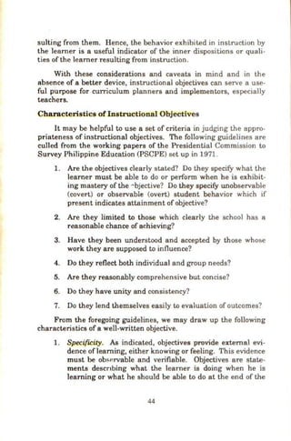 suiting from them. Hence, the behavior exhibited in instruction by
the Ieamer is a useful indicator of the inner dispositions or quali-
ties of the learner resulting from instruction.
With these considerations and caveats in mind and in the
absence of a better device, instructional objectives can serve a use-
ful purpose for curriculum planners and implementors, especially
teachers.
Characteristics of Instructional Objectives
It may be helpful to use a set of criteria in judging the appro-
priateness of instructional objectives. The following guidelines are
culled from the working papers of the Presidential Commission to
Survey Philippine Education (PSCPE) set up in 1971.
1. Are the objectives clearly stated? Do they specify what the
learner must be able to do or perform when he is exhibit-
ing mastery of the Abjective? Do they specify unobservable
(covert) or observable (overt) student behavior which if
present indicates attainment of objective?
2. Are they limited to those which clearly the school has a
reasonable chance of achieving?
3. Have they been understood and accepted by those whose
work they are supposed to influence?
4. Do they reflect both individual and group needs?
5. Are they reasonably comprehensive but concise?
6. Do they have unity and consistency?
7. Do they lend themselves easily to evaluation of outcomes?
From the foregoing guidelines, we may draw up the following
characteristics of a well-written objective.
1. Specificity. As indicated, objectives provide external evi-
dence oflearning, either knowing or feeling. This evidence
must be observable and verifiable. Objectives are state-
ments descnbing what the learner is doing when he is
learning or what he should be able to do at the end of the
44
 