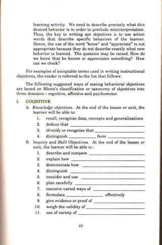 learning activity. We need to describe precisely what this
desired behavior is in order to preclude misinterpretation.
Thus, the key to writing apt objectives is to use action
words that describe specific behaviors of the learner.
Hence, the use of the word "know" and "appreciate" is not
appropriate because they do not describe exactly what new
behavior is learned. The question may be raised. How do
we know that he knows or appreciates something? How
can we check?
For examples of acceptable terms used in writing instructional
objectives, the reader is referred to the list that follows:
The following suggested ways of stating behavioral objectives
are based on Bloom's classification or taxonomy of objectives into
three domains - cognitive, affective and psychomotor.
I. COGNITIVE
A. Knowledge objectives. At the end of the lesson or unit, the
learner will be able to:
1. recall, recognize data, concepts and generalizations
2. deduce that - - - - - - - - - -- - --
3. id~ntify or recognize that-- - -- -- - - -
4. distinguish from-- - -- - -
B. Inquiry and Skill Objectives. At the end of the lesson or
unit, the learner will be able to :
1. describe and compare - - - - -- -- - - - -
2. explain how
3. demonstrate how
4. distinguish
5. consider and use
6. plan carefully
7. conceive varied ways of
8. formulate - - - - - --- effectively
9. give evidence or proofof
10. weigh the validity of
11. use of variety of
45
 