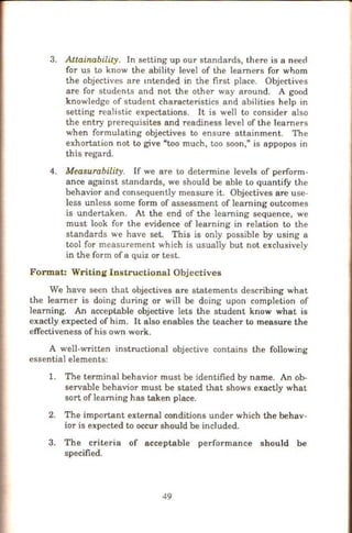 3. Attainability. In setting up our standards, there is a need
for us to know the ability level of the learners for whom
the objectives are mtended in the first place. Objectives
are for students and not the other way around. A good
knowledge of student characteristics and abilities help in
setting realistic expectations. It is well to consider also
the entry prerequisites and readiness level of the learners
when formulating objectives to ensure attainment. The
exhortation not to give "too much, too soon," is appopos in
this regard.
4. Measurability. If we are to detennine levels of perfonn-
ance against standards, we should be able to quantify the
behavior and consequently measure it. Objectives are use-
less unless some fonn of assessment of learning outcomes
is undertaken. At the end of the learning sequence, we
must look for the evidence of learning in relation to the
standards we have set. This is only possible by using a
tool for measurement which is usually but not exclusively
in the form of a quiz or test.
Format: Writing Instructional Objectives
We have seen that objectives are statements describing what
the learner is doing during or will be doing upon completion of
learning. An acceptable objective lets the student know what is
exactly expected of him. It also enables the teacher to measure the
effectiveness of his own work.
A well-written instructional objective contains the following
essential elements:
1. The terminal behavior must be identified by name. An ob-
servable behavior must be stated that shows exactly what
sort of learning has taken place.
2. The important external conditions under which the behav-
ior is expected to occur should be included.
3. The criteria of acceptable performance should be
specified.
49
 