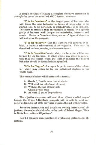 A simple method of stating a complete objective statement is
through the use of the so-called ABCD format, where -
"A" is for "audience" or the target group of learners who
wi11 learn the new behavior in terms of knowledge to be
gained, skill to be perfected, or attitude/value to be imbided.
The point to stress is that an objective is meant for a specific
group of learners with unique characteristics, interests and
needs. Hence, a "to-whom-it-may-eoncern" type of obJective
wilJ not serve the purpose.
"B" is for "behavior" that the learners will perform or ex-
hibit to indicate achievement of the objective. This must be
described in clear, concise, and concrete terms.
"C" is for "condition" under which the behavior will be per-
formed by the learners. In other words, any given or restric-
tion that will obtain when the learner exhibits the desired
behavior should be identified and specified.
"D" is for "degree" of acceptable performance of the behav-
ior, which may either be for the individual student or the·
whole class.
The example below will illustrate this format:
A : Grade 5, Bonifacio section students
B : Wi11 label the relief map of Luzon
C : Without the use oftheir note
Given a reliefmap
D : At least 15 out of 20 provinces
The objective statement will read thus: Given a relief map of
Luzon, the Grade 5-Bonifacio students will be able to label cor-
rectly at least 15 out of20 provinces without the aid of their notes.
For more instructions and details on writing instructional ob-
jectives, the reader should refer to the book of Robert Mager, "How
to Write Instructional Objectives".
Box 2-1 contains some pointers in evaluating instructional ob-
jectives.
50
 
