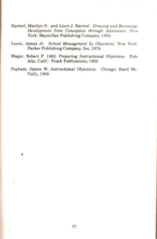 Karmel, Marilyn D. and Louis J . Karmel. Growmg and Becommg
Development from Conception through Adolscence Ne.,.,
York: Macmillan Publishing Company, 1984.
Lewis, James Jr. School Management by Objective!!. New York.
Parker Publishmg Company, Inc. 1974.
Mager, Robert F. 1962. Preparing Instructional. Objectives. Palo
Alto, Calif.: Feach Publications, 1962
Popham, James W. Instructional Objectives. Chicago: Rand Mc-
Nally, 1969.
0
57
 