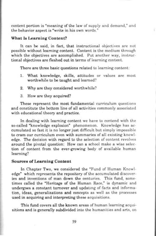 content portion is "meaning of the law of supply and demand," and
the behavior aspect is "write in his own words."
What Is Learning Content?
It can be said, in fact, that instructional objectives are not
possible without learning content. Content is the medium through
which the objectives are accomplished. Put another way, instruc-
tional objectives are fleshed out in terms of learning content.
There are three basic questions related to learning content:
1. What knowledge, skills, attitudes or values are most
worthwhile to be taught and learned?
2. Why are they considered worthwhile?
3. How are they acquired?
These represent the most fundamental curriculum questions
and constitute the bottom line of all activities commonly associated
with educational theory and practice.
In dealing with learning content we have to contend with the
so-called "knowledge explosion" phenomenon. Knowledge has ac-
cumulated so fast it is no longer just difficult but simply impossible
to cram our curriculum even with summaries of all existing knowl-
edge. The decision with regard to the selection of content revolves
around the pivotal question: How can a school make a wise selec-
tion of content from the ever-growing body of available human
learning?
Sources of Learning Content
In Chapter Two, we considered the "Fund of Human Knowl-
edge" which represents the repository of the accumulated discover-
ies and inventions of man down the centuries. This fund, some-
times called the "Heritage of the Human Race," is dynamic and
undergoes a constant turnover and updatmg of facts and informa-
tion , ideas, generalizations and concepts as well as the processes
used in acquiring and interpreting these acquisitions.
This fund covers all the known areas of human learning acqui-
sitions and is generally subdivided into the humanities and arts, on
59
 