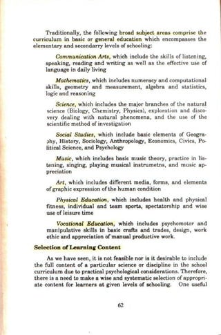 Traditionally, the following broad subject areas comprise the
curriculum in basic or general education which encompasses the
elementary and secondarry levels of schooling:
Communication Arts, which include the skills of listening,
speaking, reading and writing as well as the effective use of
language in daily living
Mathematics, which includes numeracy and computational
skills, geometry and measurement, algebra and statistics,
logic and reasoning
Science, which includes the major branches of the natural
science (Biology, Chemistry, Physics), exploration and disco-
very dealing with natural phenomena, and the use of the
scientific method of investigation
Social Studies, which include basic elements of Geogra-
;>hy, History, Sociology, Anthi:Qpology, Economics, Civics, Po-
litical Science, and Psychology
Music, which includes basic music theory, practice in lis-
tening, singing, playing musical instrumetns, and music ap-
preciation
Art, which includes different media, forms, and elements
ofgraphic expression ofthe human condition
Physical Education, which includes health and physical
fitness, individual and team sports, spectatorship and wise
use ofleisure time
Vocational Education, which includes psychomotor and
manipulative skills in basic crafts and trades, design, work
ethic and appreciation of manual productive work.
Selection of Learnin.C Content
As we have seen, it is not feasible nor is it desirable to include
the full content of a particular science or discipline in the school
curriculum due to practical psychological considerations. Therefore,
there is a need to make a wise and systematic selection ofappropri-
ate content for learners at given levels of schooling. One useful
62
 
