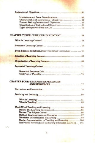 ) ' -
Instructlonal Objectives .....................................................................41
Limitat10ns and Some Con81derat10ns .....................................42
Charactenstics oflnstruct10nal Objectives . ............................44
Format: Writing lnstrucbonal Objectives .................... .. .... . ... 49
Classification oflnstructional ObJecttves .................... . .... ......51
Types of Ob;ectwes Used in CDS ................................ .. ...55
CHAPI'ER THREE: CURRICULUM CONTENT ................ .. . . . 58
What Is Learning Content?................. ............................ . ..... 59
Sources ofLearmng Content ................... . .. .. ........... . . . . 59
Fram Sciences to Subject Areas· The School Cun1culum .. ........ ..... 61
Selection ofLearning Content ............................................................62
Orpnization ofLearning Content ...................................................... 68
Lay-out ofLearning Content ................................................... .. .... 71
Scope and Sequence Grid ......... .................. .... .. . .....
Unit Plan or Plantdla ....... ........... .... ... ................
CHAPI'ER FOUR: LEARNING EXPERIENCES
AND RESOURCES ................................ ..
Curnculum and Instruction .................................................
. 71
. .... 74
.....77
.. ..78
Teaching and Learning ........................................................................80
What is Learning? ...................................... ................. .........81
What is Teaching? ............................................................. .. .... 83
The 8 M's ofTeaching and Learning ................................................... 84
Milieu: The Learning Envtronment .............................................85
Matter: The Subject Content ........................................................ 86
Method: Teadung-Learnmg Strategles ...................................... 87
Materiala: The Resources ofLearning .................................... ...88
Media: Communicabon in Teaching and Learrung........... ......100
Motivation: ArouSJng and Sustammg Interest in Learmng 101
)(
 