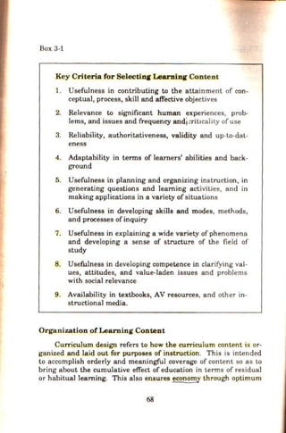 Box 3-1
.Key Criteria for Selectinr Learnin1 Content
1. Usefulness in contributing to the attainment of con-
ceptual, process, skill and affective objectives
2. Relevance to significant human experiences, prob-
lems, and issues and frequency and!:riticality of use
3. Reliability, authoritativeness, validity and up-to-dat-
eness
4. Adaptability in terms of learners' abilities and back-
ground
5. Usefulness in planning and organizing instruction, in
generating questions and learning activities, and in
making applications in a variety of situations
6. Usefulness in developing skills and modes, methods,
and processes ofinquiry
7. Usefulness in explaining a wide variety of phenomena
and developing a sense of structure of the field of
study
8. Usefulness in developing competence in clarifying val-
ues, attitudes, and value-laden issues and problems
with social relevance
9. Availability in textbooks, AV resources, and other in-
structional media.
Organization of Learning Content
Curriculum design refers to how the curriculum content is or-
ganized and laid out for purposes of instruction. This is intended
to accomplish orderly and meaningful coverage of content so as to
bring about the cumulative effect of education in terms of residual
or habitual learning. This also ensures econom_y through optimum
68
 