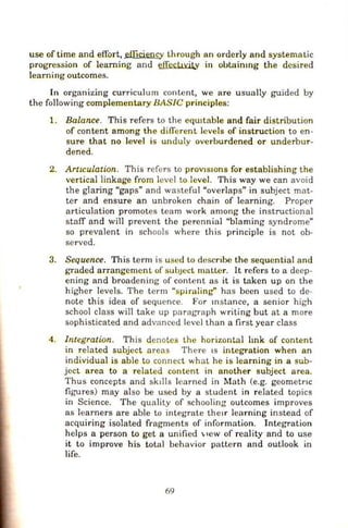 use of time and effort, ef_Ticiency lhrough an orderly and systematic
progression of learung and illccllYikY in obtaimng the desired
learning outcomes.
In organizing curriculum content, we are usually guided by
the following complementary BASIC principles:
1. Balance. This refers to the eqwtable and fair distribution
of content among the difTerent levels of instr uction to en-
sure that no level is unduly overburdened or underbur-
dened.
2. ArtiCulation. This refers to prOVlSJOns for establishing the
vertical linkage from level to level. This way we can avoid
the glaring "gaps" and wasteful "overlaps" in subject mat-
ter and ensure an unbroken chain of learning. Proper
articulation promotes team work among the instructional
staff and will prevent the perennial ''blaming syndrome"
so prevalent in schools where this principle is not ob-
served.
3. Sequence. This term is used to descnbe the sequential and
graded arrangement of subJccl matter. It refers to a deep-
ening and broadening of content as it is taken up on the
higher levels. The term "spiraling'' h as been used to de-
note this idea of sequence. For mstance, a senior high
school class will take up paragraph writi ng but at a more
sophisticated and advanced level than a first year class
4 . Integration. This denotes the horizontal hnk of content
in related subject areas There IS integration when an
individual is able to connect what he is learning in a sub-
ject area to a related content in another subject area.
Thus concepts and sk11ls learned in Math (e.g. geometr1c
figures) may also be used by a sludent in related topics
in Science. The quality of schooling outcomes improves
as learners are able to integrate the1r learning instead of
acquiring isolated fragments of information. Integration
helps a person to get a unified '"'ew of reality and to use
it to improve h is total behavior pattern and outlook in
life.
69
 