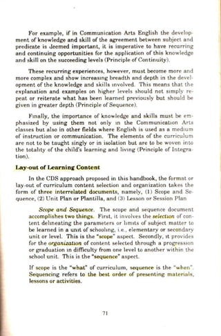 For example, if in Communication Arts English the develop-
ment of knowledge and skill of the agreement between subject and
predicate is Jeemed important, it is imperative to have recurring
and continuing opportunities for the application of this knowledge
and skill on the succeeding levels (Principle of Continuity).
These recurring experiences, however, must become more and
more complex and show increasmg breadth and depth in the devel-
opment of the knowledge and skills mvolved. This means that the
explanation and examples on higher levels should not stmply re-
peat or reiterate what has been learned previously but should be
given in greater depth (Principle ofSequence).
Fmally, the importance of knowledge and skills must be em-
phasized by using them not only 10 the CommunicatiOn Arts
classes but also in other fields where English is used as a medmm
of instruction or communication. The elements of the curriculum
are not to be taught singly or in isolation but are to be woven inw
the totahty of the child's learning and liVlng (Principle of Integra-
tion).
Lay-out of Learning Content
In the CDS approach proposed in this handbook, the format or
lay-out of curriculum content selection and organization takes the
form of three interrelated documents, namely, (1) Scope and Se-
fluence, (2) Unit Plan or PlantHla, and (3) Lesson or Session Plan
Scope and Sequence. The scope and sequence document
accomplishes two things. First, it involves the selectwn of con-
tent dehneating the parameters or hm1ts of subject matter w
be learned in a un1t of schoohng, i.e., elementary or secondary
unit or level. This is the "scope" aspect. Secondly, 1t provides
for the organizatwn of content selected through a progressiOn
or graduation 10 difficulty from one level to another within the
school unit. This is the "sequence" aspect.
If scope is the "what" of curriculum, sequence is the "when".
Sequencing refers w the best order of presenting materials,
lessons or activities.
71
 