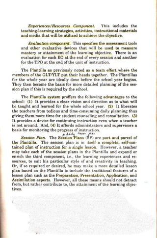 ExperiencesIResources Component. This includes the
teaching-learning strategies, activities, instructional materials
and media that will be utilized to achieve the objective.
Evaluatwn component. This specifies the assessment tools
and other evaluative devices that will be used to measure
mastery or attainment of the learning objective. There is an
evaluation for each EO at the end of every session and another
for the TPO at the end of the unit of instruction.
The Plantilla as previously noted as a team effort where the
members of the GLTIYLT put their heads together. The Plantillas
for the whole year are ideally done before the school year begins.
They then become the basis for more detailed planning of the ses-
sion plan if this is required by the school.
The Plantilla system proffers the following advantages to the
school: (1) It provides a clear vision and direction as to what will
be taught and learned for the whole school year. (2) It liberates
the teachers from tedious and time-consuming daily planning thus
giving them more time for student counseling and consultation. (3)
It provides a device for continuing instruction even when a teacher
is not around. And, (4) It affords administrators and supervisors a
basis for monitoring the progress of instruction.
Sesswn Plan. The S~st;:tpl;:;;;(t::}are part and parcel of
the Plantilla. The session plan is in itself a complete, self-con-
tained plan of instruction for a single lesson. However, a teacher
may take each of the session plans in the Plantilla and expand or
enrich the third component, i.e., the learning experiences and re-
sources, to suit his particular style of and creativity in teaching.
Or, if so required or desired, he may make a more detailed lesson
plan based on the Plantilla to include the traditional features of a
lesson plan such as the Preparation, Presentation, Application, and
Assimilation aspects. ~owever, all these means should not detract
from, but rather contribute to, the attainment of the learning objec-
tives.
..
 
