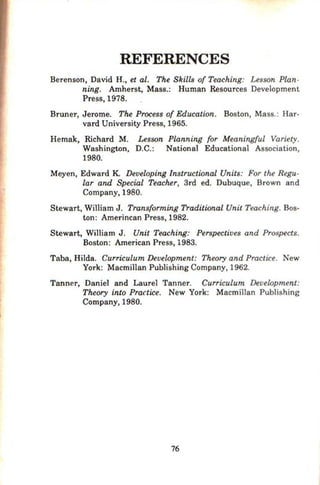 REFERENCES
Berenson, David H., et al. The Skills of Teaching: Lesson Plan-
ning. Amherst, Mass.: Human Resources Development
Press, 1978.
Bruner, Jerome. The Process of Education. Boston, Mass.: Har-
vard University Press, 1965.
Hemak, Richard M. Lesson Planning for Meaningful Variety.
Washington, D.C.: National Educational Association,
1980.
Meyen, Edward K. Developing Instructional Units: For the Regu-
lar and Special Teacher, 3rd ed. Dubuque, Brown and
Company, 1980.
Stewart, William J. Transforming Traditional Unit Teaching. Bos-
ton: Amerincan Press, 1982.
Stewart, William J . Unit Teaching: Perspectives and Prospects.
Boston: American Press, 1983.
Taba, Hilda. Curriculum Development: Theory and Practice. New
York: Macmi11an Publishing Company, 1962.
Tanner, Daniel and Laure} Tanner. Curriculum Development:
Theory into PrCU'tice. New York: Macmi1lan Publishing
Company, 1980.
76
 