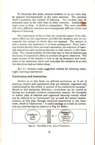 To illustrate this point, several students in an art class may
be exposed simultaneously to the same painting. The painting
itself constitutes the content of learning. One student may be
attracted more to the color than to other elements. Another may
react more to form. A third to composition. The same situation
will elicit different reactions and consequently different forms and
degrees of learning.
The implication of this is that the essential means of the edu-
cative effort are the experiences provided the students and not ne-
cessarily the content to which they are exposed. The content is
only a means, the experiencP is of more consequence. Since learn-
ing results directly from per~onal experience, the selection of learn-
ing experiences and resources becomes a vital concern in the class-
room. 'l'he r.entral problem of schooling then is t.hat of determining
the kinds of experiences likely to produce the given objectives. The
main concern of the teacher is how to set up situations and condi-
tions in the classroom wh1ch will stimulate the student. to pursue
the objectives laid out before them.
Box 4-1 contains some suggested criteria for selecting mean~
ingfullearning experiences.
Curriculum and Instruction
Earlier on in this book, we defined curriculum as "a set of
learning content and experiences that are selected, organized and
implemented by the school in pursuit of its institutional purpose."
Based on this particular definition, curriculum can be viewed as
having two mutually inclusive components, namely, the blueprint
or master plan of selected and organized learning content which
can be referred to as "curriculum" per se; and, the actual implem-
entation of this plan through contrived experiences in the class-
room, which is "instrurtion." A useful analogy is to look at curricu-
lum as a coin having two sides as in Fig. 4-1 below.
Fig. 4-1 . Two 81dea of the Coin of Curriculum
78
 