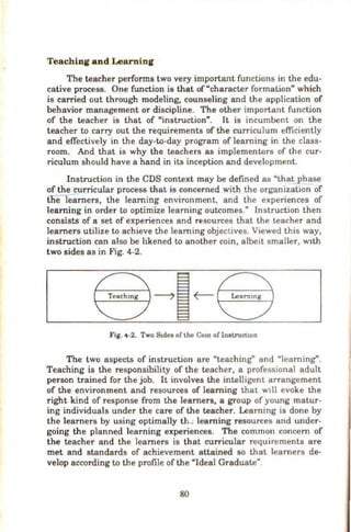Teaching and Learning
The teacher perfonns two very important functions in the edu-
cative process. One function is that of"character formation" which
is carried out through modeling, counseling and the application of
behavior management or discipline. The other important function
of the teacher is that of "instruction". It is incumbent on the
teacher to carry out the requirements of the curriculum efficiently
and effectively in the day-to-day program of learning in the class-
room. And that is why the teachers as implementors of the cur-
riculum should have a hand in its inception and development.
Instruction in the CDS context may be defined as "thatphase
of the curricular process that is concerned with the organization of
tne learners, the learning environment, and the experiences of
learning in order to optimize learning outcomes." Instruction then
consists of a set of experiences and resources that the teacher and
learners utilize to achieve the learning objectives. Viewed this way,
instruction can also be hkened to another coin, albeit smaller, wtth
two sides as in Fig. 4-2.
Fig. 4-2. Two Stdcs of the Cot.n oflnstructtoo
The two aspects of instruction are "teaching" and "learning''.
Teaching is the responsibility of the teacher, a professional adult
person trained for the job. It involves the intelligent arrangement
of the environment and resources of learning that wtll evoke the
right kind of response from the learners, a group of young matur-
ing individuals under the care of the teacher. Learning is done by
the learners by using optimally th..: learning resources and under-
going the planned learning experiences. The common concern of
the teacher and the learners is that curricular requirements are
met and standards of achievement attained so that learners de-
velop according to the profile of the "Ideal Graduate".
80
 