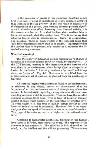 In the sequence of events in the classroom, teaching comes
first. However, in point of importance it is now generally accepted
that learning is the top priority. If the end result of education is
the betterment of a person, then learning assumes primary signifi-
cance in the educative effort. Learning is an internal activity; it is
the learner who learns. It is what he does which enables him to
learn, not so much what the teacher does. This is not to say that
what the teacher does is inconsequential. Rather, it is supportive,
not causative. There is much wisdom in the Buddhist adage that
"it is more important to learn than to be taught." Teaching or what
the teacher does is important only insofar as it advances the in-
tended learning outcomes.
What Is Learning?
. ---
The DLctionary of Education defines learning as "a change in
response or behavior-Caused partly or wholly by experience..." In
the cnscontext, learning is "the interaction of the learners with
cond.tions in the environment which brings about a change in be-
havior for the better." Lesrning involves a "process" and brings
about an "outcome". Fig. 4-3 illustrates in simplified form the
process and product of learning as gleaned from the psychology of
learning.
All learning begins with a stimulus found in the environment.
A stimulus is any object, person or phenomenon that we
"experience" or that we become aware of through any of our five
senses. In behavioristic psychology, every stimulus elicits a corre-
sponding response which is automatic. Thus, we have the so-called
stimulus response (S-R) bond. This is true of behavior common
among animals which operate on the instinctive or sensitive level.
To some extent it is also true of human beings insofar as their
lower or animal nature is concerned. However, this is not neces-
sarily so when we speak ofhuman conscious or purposeful reaction.
This type of behavior occurs on a higher or the rational-moral
level
According to humanistic psychology, learning on the human .
level takes a different, more circuitous route. The response to the
stimulus is not automatic. The stimulus is first shunted to the
mind, i.e., the intellect and the will, for processing. The conscious
81
 