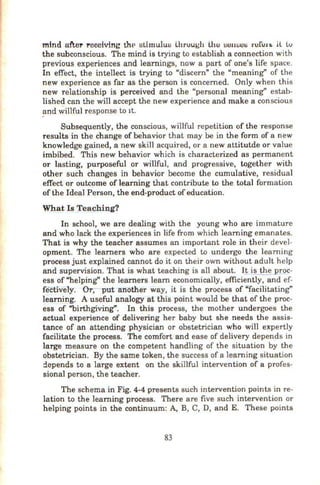 mind after receiving thP atimu.luB lhruugh Llw BUIHJCB ru!i:l.tt> a lv
the subconscious. The mind is trying to establish a connection with
previous experiences and learnings, now a part of one's life space.
In effect, the intellect is trying to "discern" the "meaning" of the
new experience as far as the person is concerned. Only when this
new relationship is perceived and the "personal meaning" estab-
lished can the will accept the new experience and make a conscious
and Willful response to 1t.
Subsequently, the conscious, willful repetition of the response
results in the change of behavior that may be in the form of a new
knowledge gained, a new skill acquired, or a new attitutde or value
imbibed. This new behavior which is characterized as permanent
or lasting, purposeful or willful, and progressive, together with
other such changes in behavior become the cumulative, residual
effect or outcome of learning that contribute to the total formation
of the Ideal Person, the end-product of education.
What Is )'eaching?
In school, we are dealing with the young who are immature
and who lack the experiences in life from which learning emanates.
That is why the teacher assumes an important role in their devel-
opment. The learners who are expected to undergo the learning
process just explained cannot do it on their own without adult help
and supervision. That is what teaching is all about. I_! i§_the Rroc-
ess of"helping" the learners learn economically, efficiently, and ef-
fectively. Or;-put-arrother way, it is the process of "facilitating"
learning. A useful analogy at this point would be that of the proc-
ess of "birthgiving". In this process, the mother undergoes the
actual experience of delivering her baby but she needs the assis-
tance of an attending physician or obstetrician who will expertly
facilitate the process. The comfort and ease of delivery depends in
large measure on the competent handling of the situation by the
obstetrician. By the same token, the success of a learning situation
:lcpends to a large extent on the skillful intervention of a profes-
sional person, the teacher.
The schema in Fig. 4-4 presents such intervention points in re-
lation to the learning process. There are five such intervention or
helping points in the continuum: A, B, C, D, and E. These points
83
 