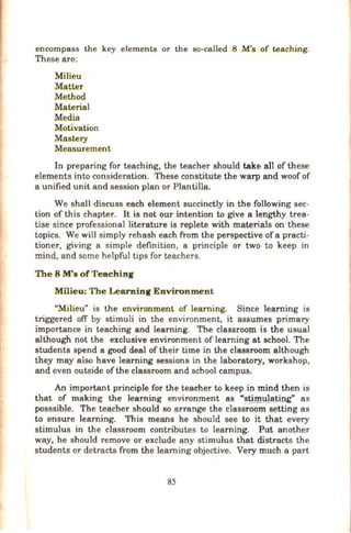 encompass the key elements or the so-called 8 M's of teaching.
These are:
Milieu
Matter
Method
Material
Media
Motivation
Mastery
Measurement
In preparing for teaching, the teacher should tak~ all of these
elements into consideration. These constitute the warp and woof of
a unified unit and session plan or Plantilla.
We shall discuss each element succinctly in the following sec-
tion of this chapter. It is not our intention to give a lengthy trea-
tise since professional literature is replete with materials on these
topics. We will simply rehash each from the perspective of a practi-
tioner, giving a simple definition, a principle or two to keep in
mind, and S<>me helpful tips for teachers.
The 8 M's of Teaching
Milieu: The Learning Environment
"Milieu" is the environment of learning. Since learning is
triggered off by stimuli in the environment, it assumes primary
importance in teaching and learning. The classroom is the usual
although not the exclusive environment of learning at school. The
students spend a good deal of their time in the classroom although
they may also have learning sessions in the laboratory, workshop,
and even outside ofthe classroom and school campus.
An important principle for the teacher to keep in mind then is
that of making the learning environment as "slliruMa_tipg" as
posssible. The teacher should so arrange the classroom setting as
to ensure learning. This means he should see to it that every
stimulus in the classroom contributes to learning. Put another
way, he should remove or exclude any stimulus that distracts the
students or detracts from the learning objective. Very much a part
85
 