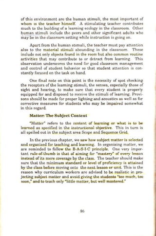 of this environment are the human stimuli, the most important of
whom 1s the teacher himself. A stimulating teacher contnbutes
much to the building of a learning ecology in the classroom. Other
human stimuli include the peers and other significant adults who
may be i~the classroom setting wh ile instruction is going on.
Apart from the human stimuli, the teacher must pay attention
also to the material stimu.li abounding in the classroom. These
include not only objects found in the room but also common routine
activities that may contribute to or detract from learning. This
observation underscores the need for good classroom management
and control of student bahavior so that student attention is con-
stantly focused on the task on hand.
One final note on this point is the necessity of spot checking
the receptors of the learning stimuli, the senses, especially those of
sight and hearing, to make sure that every student is properly
equipped for and disposed to receive the stimuli of learning. Provi-
sons should be made for proper lighting and acoustics as wel1 as for
corrective measures for students who may be impaired somewhat
in this regard.
Matter: The Subject Content
"Matter" refers to the content of learning or what is to be
learned as specified in the instructional objective. This in tum is
all spelled out in the subject area Scope and Sequence Grid.
In the previous chapter, we saw how subject matter is selected
and organized for teach ing and learning. In organizing matter, we
are reminded to follow the B-A-S-1-C principle. One very impor-
tant rule-of-thumb is that of aiming for "mastery" of every lesson
instead of its mere coverage by the class. The teacher should make
sure that the minimum standard or level of proficiency is attained
by the class before moving onto the next lesson or umt. This is the
reason why curriculum workers are advised to be realistic in pro-
jecting subject mat_ter and avoid giving the students "too much, too
soon," and to teach only "little matter, but wel1 mastered."
86
 