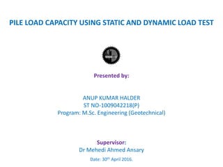 PILE LOAD CAPACITY USING STATIC AND DYNAMIC LOAD TEST
Presented by:
ANUP KUMAR HALDER
ST NO-1009042218(P)
Program: M.Sc. Engineering (Geotechnical)
Supervisor:
Dr Mehedi Ahmed Ansary
Date: 30th April 2016.
 