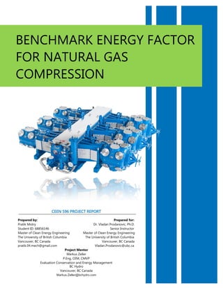 BENCHMARK ENERGY FACTOR
FOR NATURAL GAS
COMPRESSION
CEEN 596 PROJECT REPORT
Prepared by: Prepared for:
Pratik Mistry Dr. Vladan Prodanovic, Ph.D.
Student ID: 68856146 Senior Instructor
Master of Clean Energy Engineering Master of Clean Energy Engineering
The University of British Columbia The University of British Columbia
Vancouver, BC Canada Vancouver, BC Canada
pratik.04.mech@gmail.com Vladan.Prodanovic@ubc.ca
Project Mentor
Markus Zeller
P.Eng, CEM, CMVP
Evaluation Conservation and Energy Management
BC Hydro
Vancouver, BC Canada
Markus.Zeller@bchydro.com
 