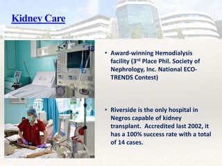 Kidney Care
• Award-winning Hemodialysis
facility (3rd Place Phil. Society of
Nephrology, Inc. National ECO-
TRENDS Contest)
• Riverside is the only hospital in
Negros capable of kidney
transplant. Accredited last 2002, it
has a 100% success rate with a total
of 14 cases.
 