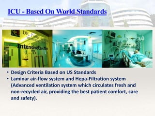 ICU - Based On World Standards
• Design Criteria Based on US Standards
• Laminar air-flow system and Hepa-Filtration system
(Advanced ventilation system which circulates fresh and
non-recycled air, providing the best patient comfort, care
and safety).
 