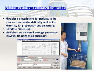 Medication Preparation & Dispensing
• Physician’s prescriptions for patients in the
wards are scanned and directly sent to the
Pharmacy for preparation and dispensing.
• Unit dose dispensing.
• Medicines are delivered through pneumatic
conveyor from the main pharmacy.
 
