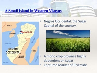ASmall Island in Western Visayas
• Negros Occidental, the Sugar
Capital of the country
• A mono crop province highly
dependent on sugar
• Captured Market of Riverside
 