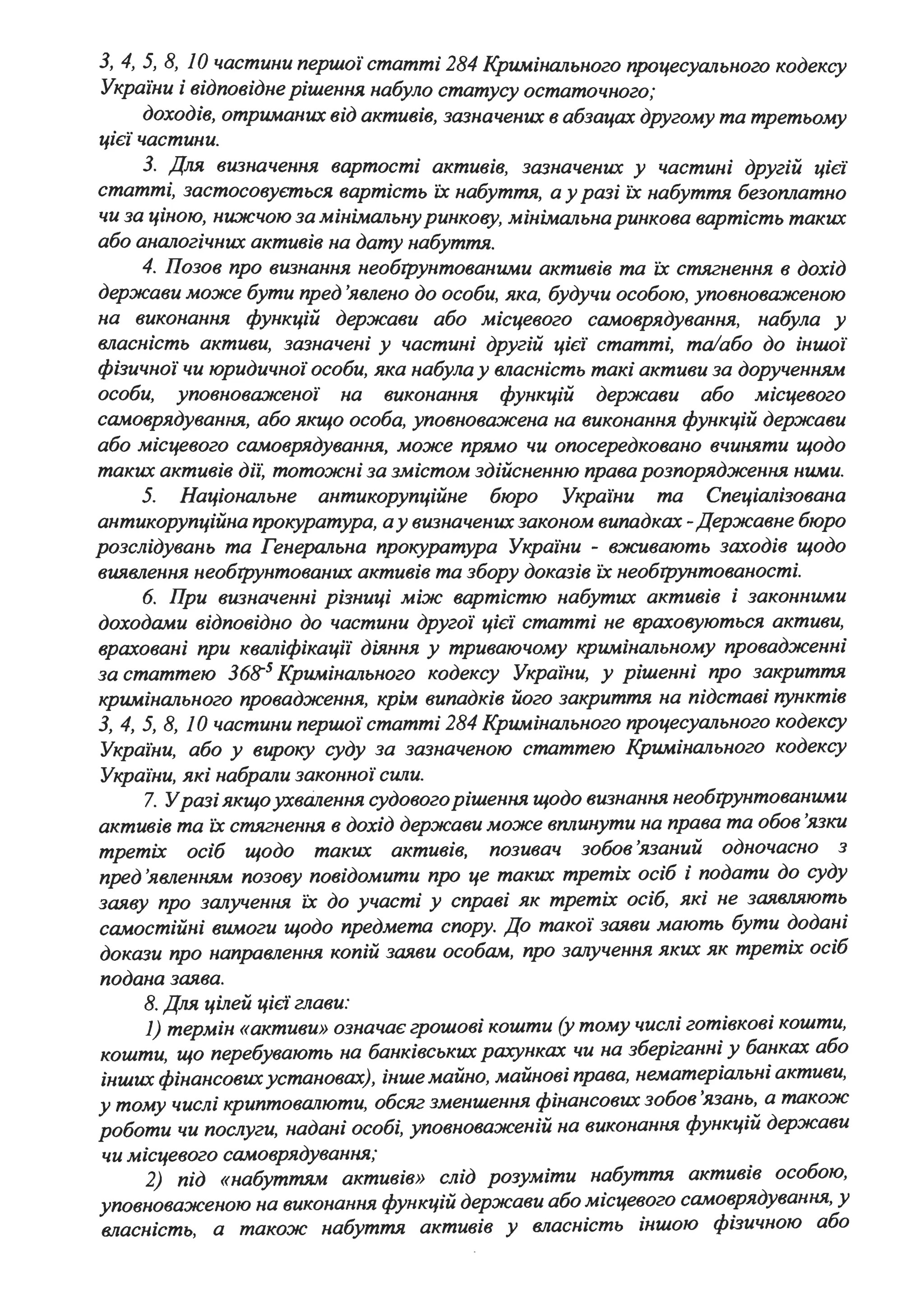 З, 4, 5, 8, 1О частини першоі' статті 284 Кримінального процесуального кодексу
Украіни і відповідне рішення набуло статусу остаточного;
доходів, отриманих від активів, зазначених в абзацах другому та третьому
цієї частини.
З. Для визначення вартості активів, зазначених у частині другій ціє'і
статті, застосовується вартість їх набуття, а у разі їх набуття безоплатно
чи за ціною, ни:жчою за мінімальнуринкову, мінімальна ринкова вартість таких
або аналогічних активів на дату набуття.
4. Позов про визнання необrрунтованими активів та їх стягнення в дохід
держави може бути пред 'явлено до особи, яка, будучи особою, уповнова:нсеною
на виконання функцій держави або місцевого самоврядування, набула у
власність активи, зазначені у частині другій цієі' статті, та/або до іншоі'
фізичноі' чи юридичноі' особи, яка набула у власність такі активи за дорученням
особи, уповнова:нсеноі' на виконання функцій держави або місцевого
самоврядування, або якщо особа, уповноважена на виконання функцій держави
або місцевого самоврядування, може прямо чи опосередковано вчиняти щодо
таких активів діі: тотожні за змістом здійсненню права розпорядження ними.
5. Національне антикорупційне бюро Украі'ни та Спеціалізована
антикорупційна прокуратура, ау визначених законом випадках -Державне бюро
розслідувань та Генеральна прокуратура України - вживають заходів щодо
виявлення необrрунтованuх активів та збору доказів їх необrрунтованості.
6. При визначенні різниці між вартістю набутих активів і законними
доходами відповідно до частини другоі' цієї статті не враховуються активи,
враховані при кваліфікацй' діяння у триваючому кримінальному провадженні
за статтею 368"5 Кримінального кодексу Украіни, у рішенні про закриття
кримінального провадження, крім випадків його закриття на підставі пунктів
З, 4, 5, 8, 1О частини першоі' статті 284 Кримінального процесуального кодексу
Украіни, або у вироку суду за зазначеною статтею Кримінального кодексу
Украіни, які набрали законноі' cwzu.
7. Уразі якщоухвалення судовогорішення щодо визнання необrрунтованими
активів та їх стягнення в дохід держави може вплинути на права та обов 'язки
третіх осіб щодо таких активів, позивач зобов 'язаний одночасно з
пред 'явленням позову повідомити про це таких третіх осіб і подати до суду
заяву про залучення їх до участі у справі як третіх осіб, які не заявляють
самостійні вимоги щодо предмета спору. До такої заяви мають бути додані
докази про направлення копій заяви особам, про зш~учення яких як третіх осіб
подана заява.
8. Для цілей цієі глави:
1) термін «активи» означає грошові кошти (у тому числі готівкові кошти,
кошти, що перебувають на банківських рахунках чи на зберіганні у банках або
інших фінансовихустановах), інше майно, майнові права, нематеріальні активи,
у тому числі криптовш~юти, обсяг зменшення фінансових зобов'язань, а також
роботи чи послуги, надані особі, уповноваженій на виконання функцій держави
чи місцевого самоврядування;
2) під «набуттям активів» слід розуміти набуття активів особою,
уповноваженою на виконання функцій держави або місцевого самоврядування, У
власність, а також набуття активів у власність іншою фізичною або
 