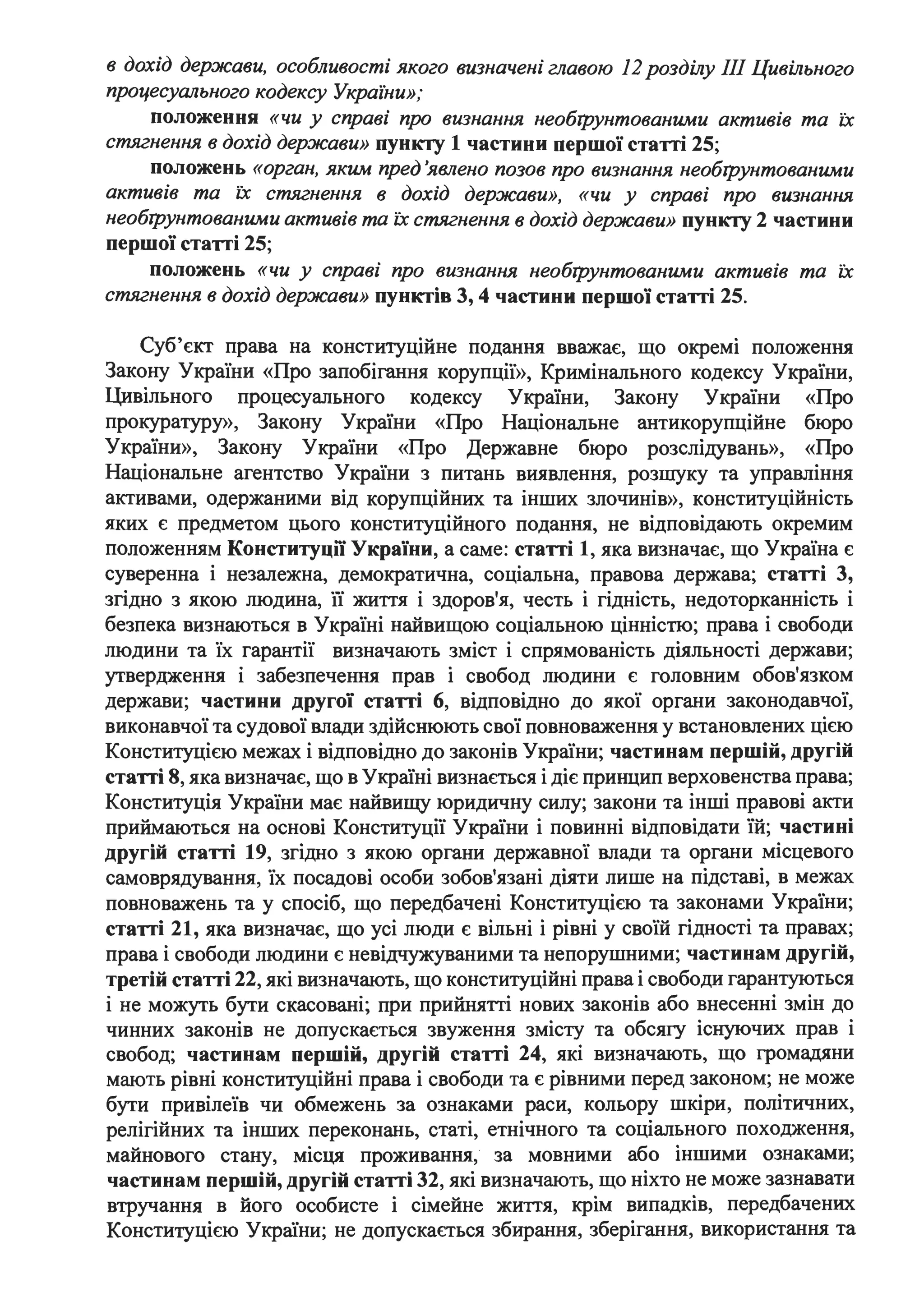 в дохід держави, особливості якого визначені главою 12розділу ІІІ Цивільного
процесушzьного кодексу Украіни»;
положення «чи у справі про визнання необІ]}унтованими активів та їх
стягнення в дохід держави» пункту 1 частини першої статті 25;
положень «орган, яким пред 'явлено позов про визнання необІ]}унтованими
активів та їх стягнення в дохід держави», «чи у справі про визнання
необІ]}унтованими активів та їх стягнення в дохід держави» пункту 2 частини
першої статті 25;
положень «чи у справі про визнання необІ])унтованими активів та їх
стягнення в дохід держави» пунктів 3, 4 частини першої статті 25.
Суб'єкт права на конституційне подання вважає, що окремі положення
Закону України «Про запобігання корупції», Кримінального кодексу України,
Цивільного процесуального кодексу України, Закону України «Про
прокуратуру», Закону України «Про Національне антикорупційне бюро
України», Закону України «Про Державне бюро розслідувань», «Про
Національне агентство України з питань виявлення, розшуку та управління
активами, одержаними від корупційних та інших злочинів», конституційність
яких є предметом цього конституційного подання, не відповідають окремим
положенням Конституцїї України, а саме: статті 1, яка визначає, що Україна є
суверенна і незалежна, демократична, соціальна, правова держава; статті 3,
згідно з якою людина, її життя і здоров'я, честь і гідність, недоторканність і
безпека визнаються в Україні найвищою соціальною цінністю; права і свободи
людини та їх гарантії визначають зміст і спрямованість діяльності держави;
утвердження і забезпечення прав і свобод людини є головним обов'язком
держави; частини другої статті 6, відповідно до якої органи законодавчої,
виконавчої та судової влади здійснюють свої повноваження у встановлених цією
Конституцією межах і відповідно до законів України; частинам першій, другій
статті 8, яка визначає, що в Україні визнається і діє принцип верховенства права;
Конституція України має найвищу юридичну силу; закони та інші правові акти
приймаються на основі Конституції України і повинні відповідати їй; частині
другій статті 19, згідно з якою органи державної влади та органи місцевого
самоврядування, їх посадові особи зобов'язані діяти лише на підставі, в межах
повноважень та у спосіб, що передбачені Конституцією та законами України;
статті 21, яка визначає, що усі люди є вільні і рівні у своїй гідності та правах;
права і свободи людини є невідчужуваними та непорушними; частинам другій,
третій статті 22, які визначають, що конституційні права і свободи гарантуються
і не можуть бути скасовані; при прийнятті нових законів або внесенні змін до
чинних законів не допускається звуження змісту та обсягу існуючих прав і
свобод; частинам першій, другій статті 24, які визначають, що громадяни
мають рівні конституційні права і свободи та є рівними перед законом; не може
бути привілеїв чи обмежень за ознаками раси, кольору шкіри, політичних,
релігійних та інших переконань, статі, етнічного та соціального походження,
майнового стану, місця проживання, за мовними або іншими ознаками;
частинам першій, другій статті 32, які визначають, що ніхто не може зазнавати
втручання в його особисте і сімейне життя, крім випадків, передбачених
Конституцією України; не допускається збирання, зберігання, використання та
 