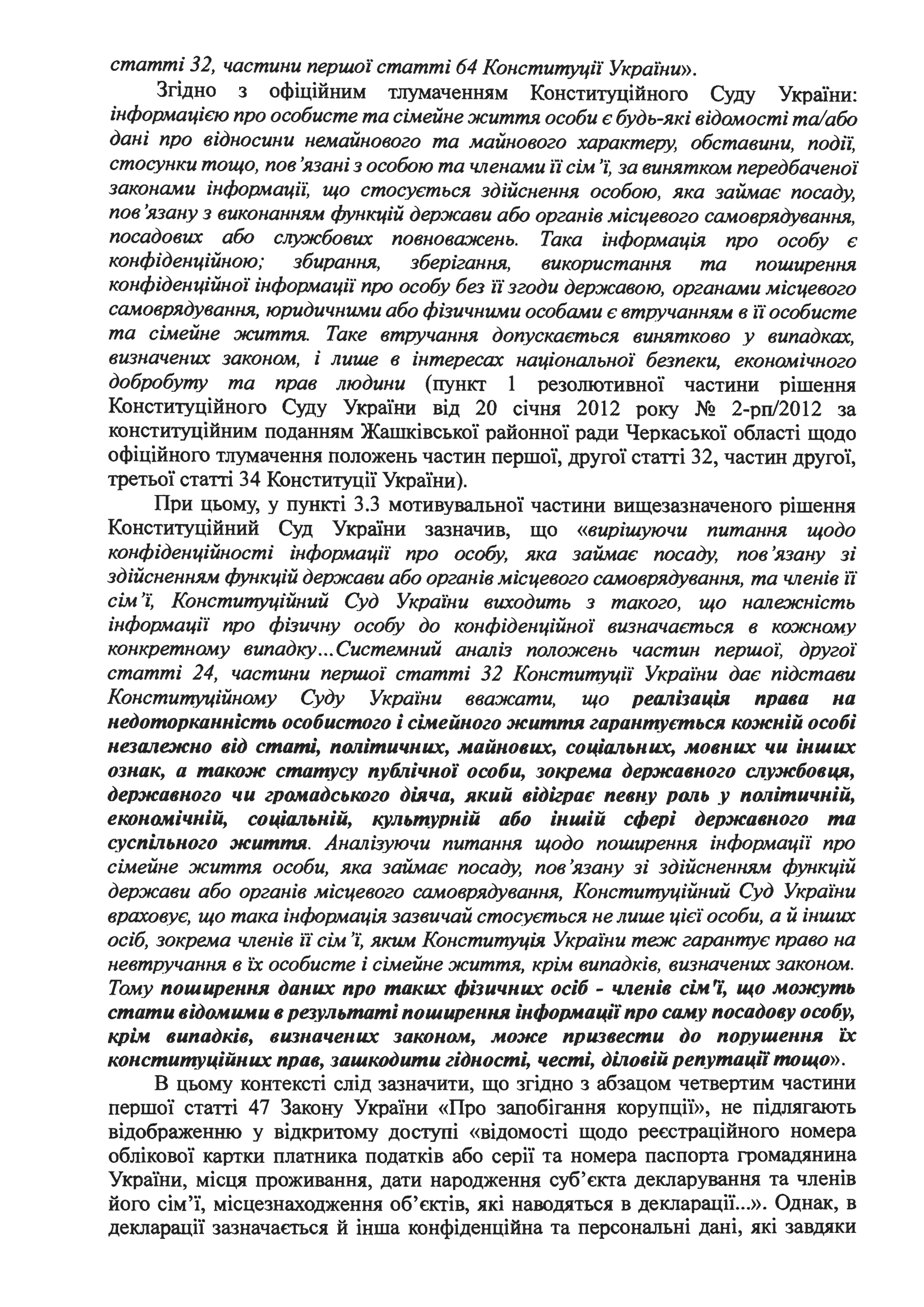 статті 32, частини першої статті 64 Конституції України».
Згідно з офіційним тлумаченням Конституційного Суду України:
інформацією про особисте та сімейне життя особи є будь-які відомості та/або
дані про відносини немайнового та майнового характеру, обставини, подіі:
стосунки тощо, пов 'язані з особою та членами і"і сім 'і: за винятком передбаченої
законами інформаціі: що стосується здійснення особою, яка займає посаду,
пов'язану з виконанням функцій держави або органів місцевого самоврядування,
посадових або слу.жбових повноважень. Така інформація про особу є
конфіденційною; збирання, зберігання, використання та поширення
конфіденційної інформації про особу без і"і згоди державою, органами місцевого
самоврядування, юридичними або фізичними особами є втручанням в і"і особисте
та сімейне життя. Таке втручання допускається винятково у випадках,
визначених законом, і лише в інтересах націоншzьної безпеки, економічного
добробуту та прав людини (пункт 1 резолютивної частини рішення
Конституційного Суду України від 20 січня 2012 року № 2-рп/2012 за
конституційним поданням Жашківської районної ради Черкаської області щодо
офіційного тлумачення положень частин першої, другої статті 32, частин другої,
третьої статті 34 Конституції України).
При цьому, у пункті 3.3 мотивувальної частини вищезазначеного рішення
Конституційний Суд України зазначив, що «вирішуючи питання щодо
конфіденційності інформації про особу, яка займає посаду, пов'язану зі
здійсненням функцій держави або органів місцевого самоврядування, та членів і"і
сім 'і: Конституційний Суд України виходить з такого, що ншzежність
інформації про фізичну особу до конфіденційної визначається в кожному
конкретному випадку...Системний аншzіз положень частин першоі: другої
статті 24, частини першої статті 32 Конституції Украіни дає підстави
Конституційному Суду Украіни вважати, що реалізація права на
недоторканність особистого і сімейного життя гарантується кожній особі
незалежно від статі, політичних, майнових, соціальних, мовних чи інших
ознак, а також статусу публічної особи, зокрема державного службовця,
державного чи громадського діяча, який відіграє певну роль .V політичній,
економічній, соціальній, культурній або іншій сфері державного та
суспільного життя. Аншzізуючи питання щодо поширення інформації про
сімейне життя особи, яка займає посаду, пов'язану зі здійсненням функцій
держави або органів місцевого самоврядування, Конституційний Суд Украіни
враховує, що така інформація зазвичай стосується не лише цієі· особи, а й інших
осіб, зокрема членів і"і сім 'і: яким Конституція Украіни теж гарантує право на
невтручання в їх особисте і сімейне життя, крім випадків, визначених законом.
Тому поширення даних про таких фізичних осіб - членів сім,;~ що мо:нсуть
стати відомими в результаті поширення інформації про саму посадову особу,
крім випадків, визначених законом, може призвести до порушення іх
конституційних прав, зашкодити гідності, честі, діловій репутац,, тощо».
В цьому контексті слід зазначити, що згідно з абзацом четвертим частини
першої статті 47 Закону України «Про запобігання корупції», не підлягають
відображенню у відкритому доступі «відомості щодо реєстраційного номера
облікової картки платника податків або серії та номера паспорта громадянина
України, місця проживання, дати народження суб'єкта декларування та членів
його сім'ї, місцезнаходження об'єктів, які наводяться в декларації...». Однак, в
декларації зазначається й інша конфіденційна та персональні дані, які завдяки
 